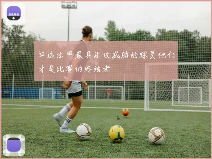 评选法甲最具进攻威胁的球员他们才是比赛的终结者