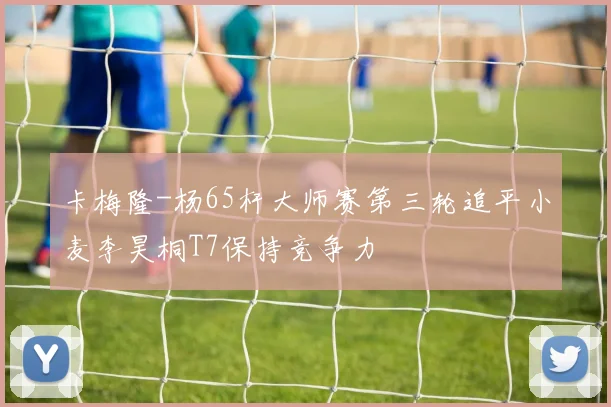 卡梅隆-杨65杆大师赛第三轮追平小麦李昊桐T7保持竞争力