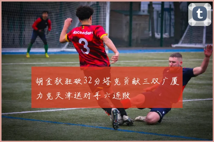 胡金秋狂砍32分塔克贡献三双广厦力克天津送对手六连败